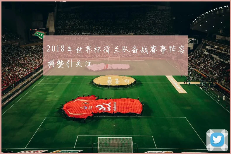 2018年世界杯荷兰队备战赛事阵容调整引关注