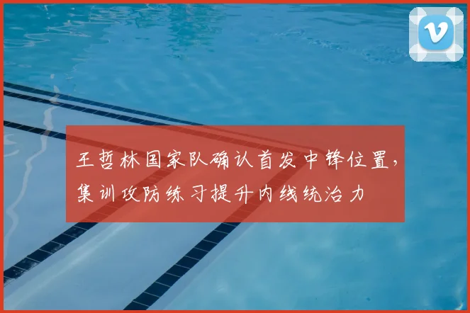 王哲林国家队确认首发中锋位置,集训攻防练习提升内线统治力