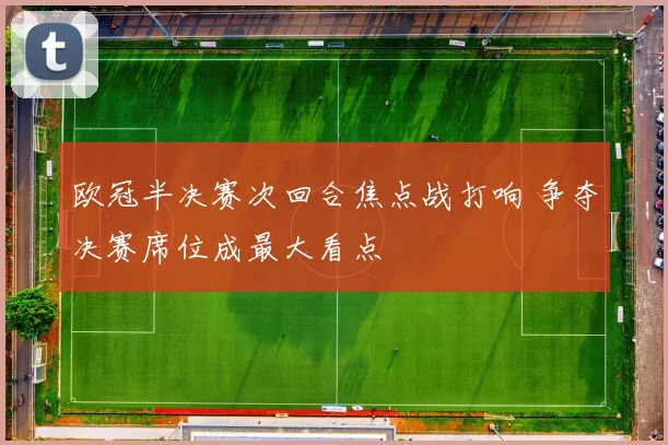 欧冠半决赛次回合焦点战打响 争夺决赛席位成最大看点