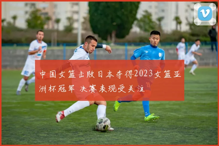 中国女篮击败日本夺得2023女篮亚洲杯冠军 决赛表现受关注