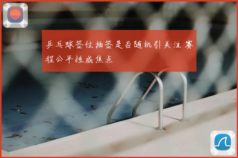 乒乓球签位抽签是否随机引关注 赛程公平性成焦点