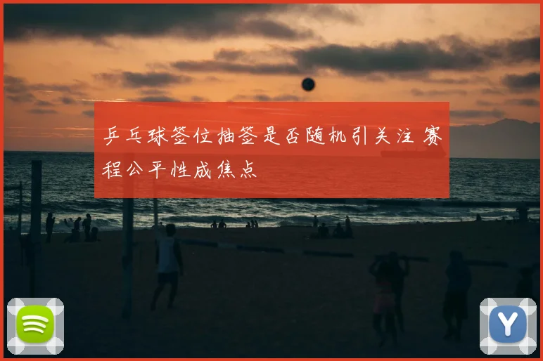 乒乓球签位抽签是否随机引关注 赛程公平性成焦点