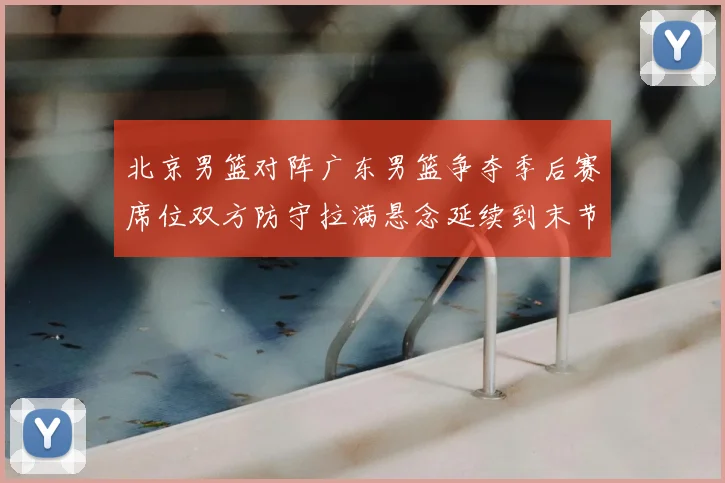 北京男篮对阵广东男篮争夺季后赛席位双方防守拉满悬念延续到末节