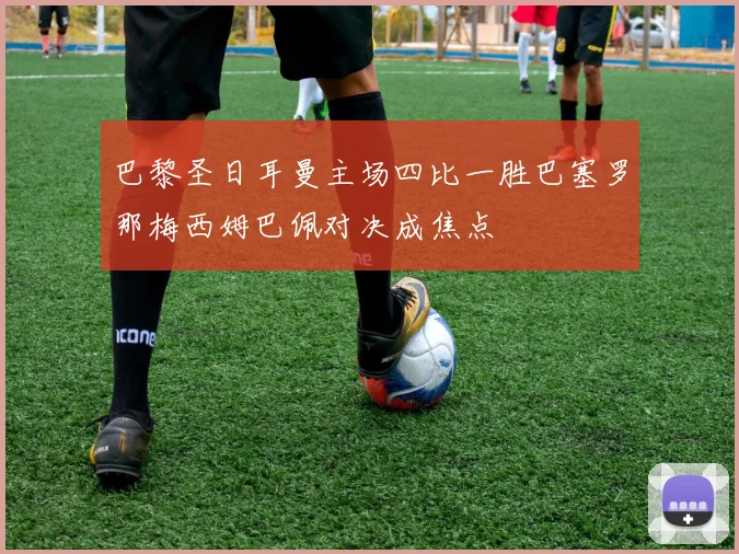 巴黎圣日耳曼主场四比一胜巴塞罗那梅西姆巴佩对决成焦点