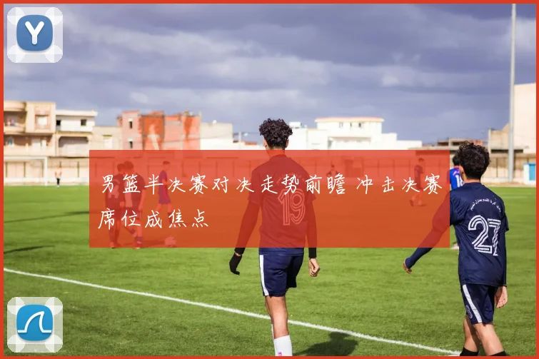 男篮半决赛对决走势前瞻 冲击决赛席位成焦点