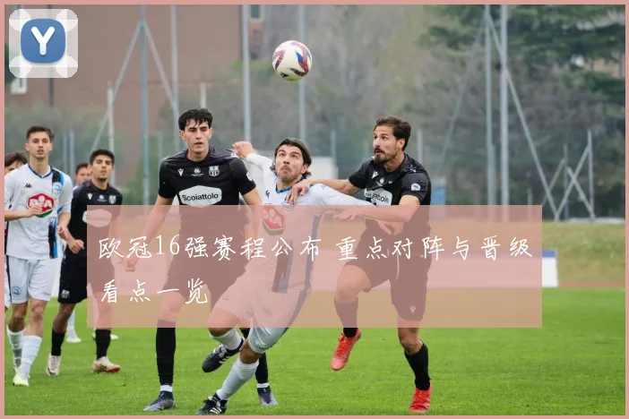 欧冠16强赛程公布 重点对阵与晋级看点一览