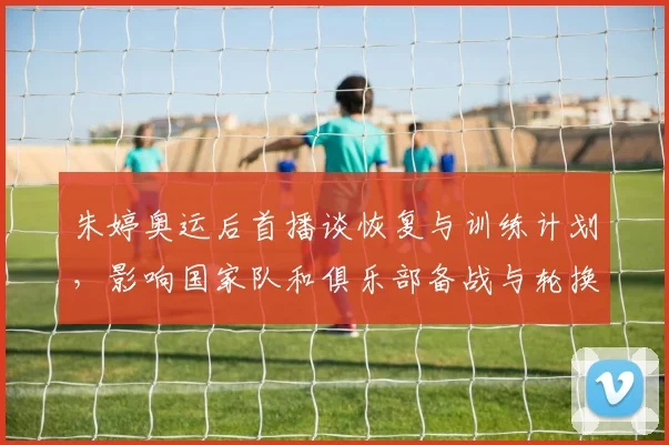 朱婷奥运后首播谈恢复与训练计划,影响国家队和俱乐部备战与轮换