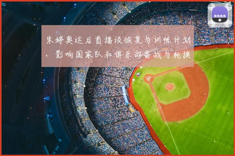 朱婷奥运后首播谈恢复与训练计划,影响国家队和俱乐部备战与轮换