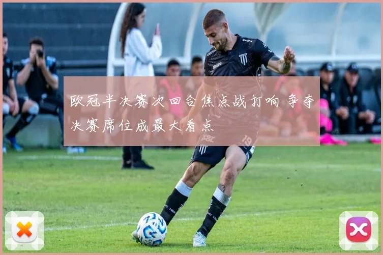 欧冠半决赛次回合焦点战打响 争夺决赛席位成最大看点