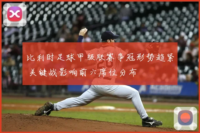 比利时足球甲级联赛争冠形势趋紧 关键战影响前六席位分布