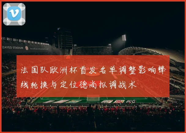 法国队欧洲杯首发名单调整影响锋线轮换与定位德尚拟调战术