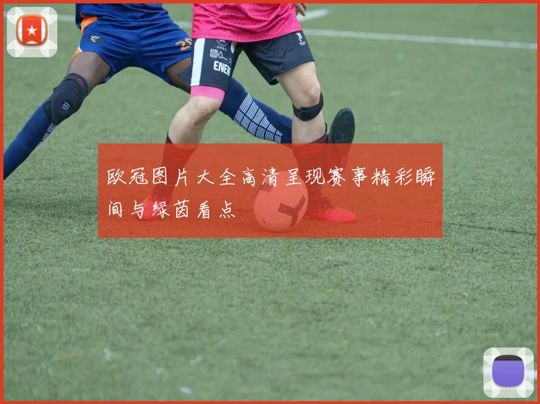 欧冠图片大全高清呈现赛事精彩瞬间与绿茵看点