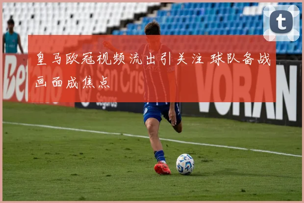 皇马欧冠视频流出引关注 球队备战画面成焦点